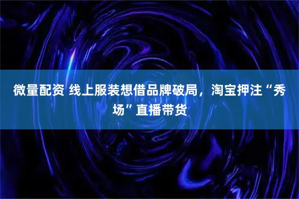 微量配资 线上服装想借品牌破局，淘宝押注“秀场”直播带货