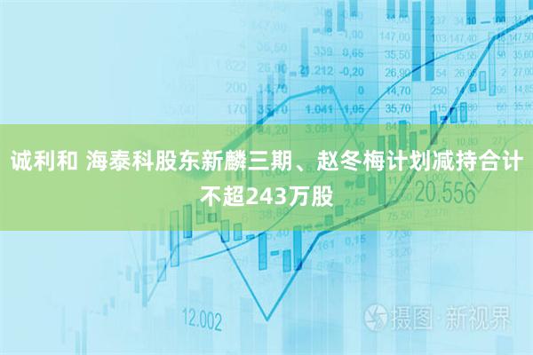 诚利和 海泰科股东新麟三期、赵冬梅计划减持合计不超243万股
