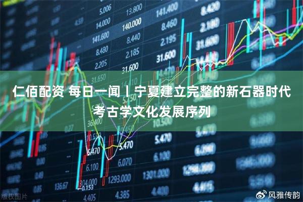 仁佰配资 每日一闻丨宁夏建立完整的新石器时代考古学文化发展序列