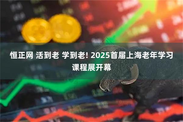 恒正网 活到老 学到老! 2025首届上海老年学习课程展开幕