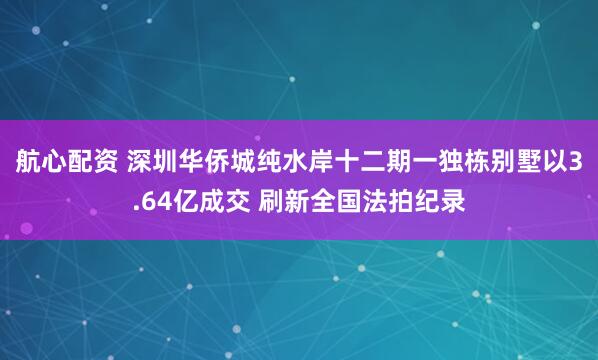 航心配资 深圳华侨城纯水岸十二期一独栋别墅以3.64亿成交 刷新全国法拍纪录