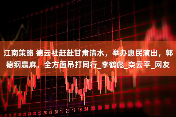 江南策略 德云社赶赴甘肃清水，举办惠民演出，郭德纲赢麻，全方面吊打同行_李鹤彪_栾云平_网友