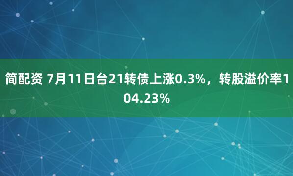 简配资 7月11日台21转债上涨0.3%，转股溢价率104.23%
