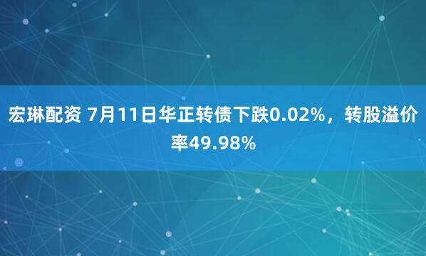 宏琳配资 7月11日华正转债下跌0.02%，转股溢价率49.98%