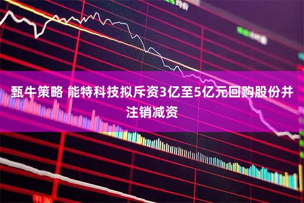 甄牛策略 能特科技拟斥资3亿至5亿元回购股份并注销减资