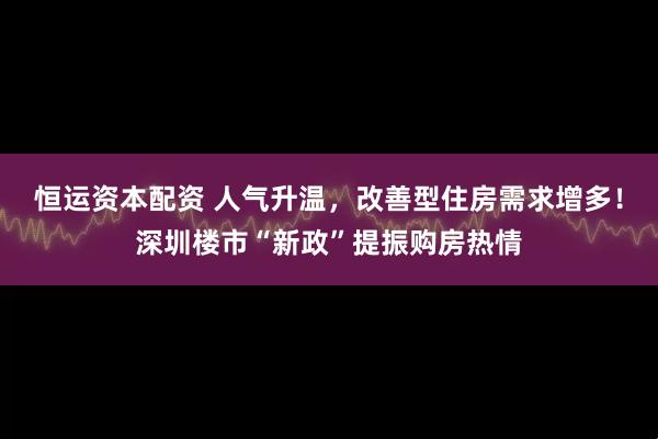 恒运资本配资 人气升温，改善型住房需求增多！深圳楼市“新政”提振购房热情