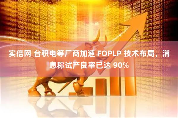 实倍网 台积电等厂商加速 FOPLP 技术布局，消息称试产良率已达 90%