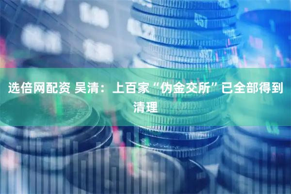 选倍网配资 吴清：上百家“伪金交所”已全部得到清理