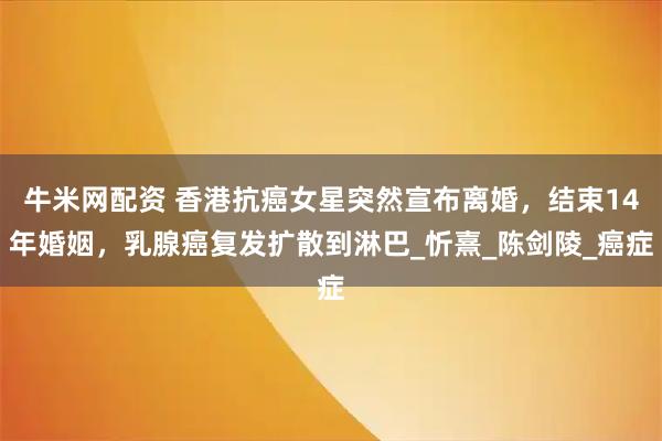 牛米网配资 香港抗癌女星突然宣布离婚，结束14年婚姻，乳腺癌复发扩散到淋巴_忻熹_陈剑陵_癌症