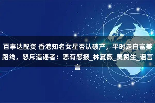 百事达配资 香港知名女星否认破产，平时走白富美路线，怒斥造谣者：恶有恶报_林夏薇_莫赞生_谣言