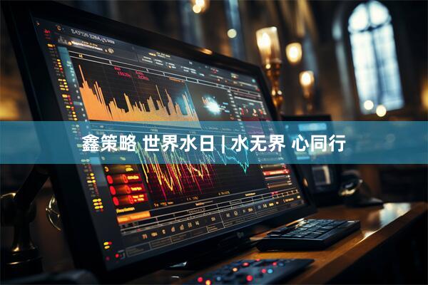 鑫策略 世界水日 | 水无界 心同行